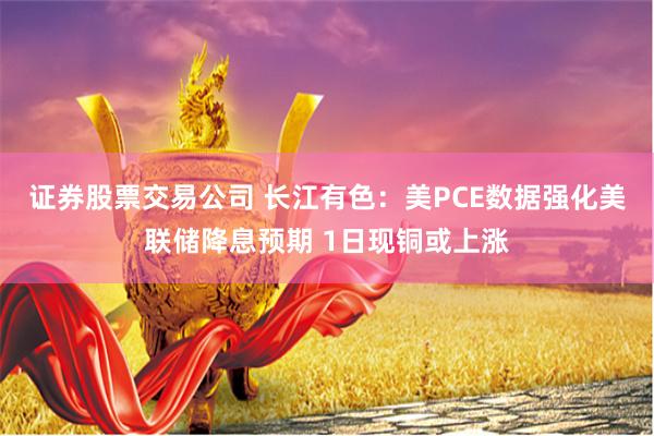 证券股票交易公司 长江有色：美PCE数据强化美联储降息预期 1日现铜或上涨