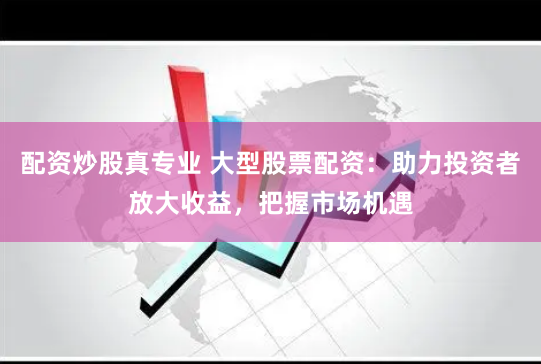 配资炒股真专业 大型股票配资：助力投资者放大收益，把握市场机遇
