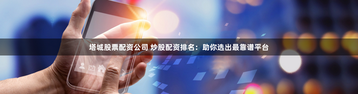 塔城股票配资公司 炒股配资排名：助你选出最靠谱平台