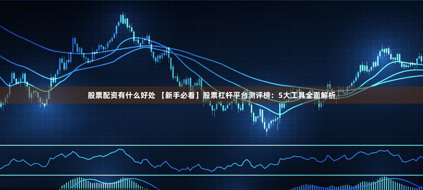 股票配资有什么好处 【新手必看】股票杠杆平台测评榜：5大工具全面解析